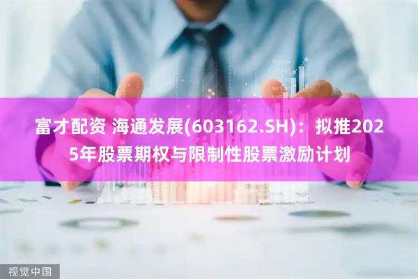 富才配资 海通发展(603162.SH)：拟推2025年股票期权与限制性股票激励计划