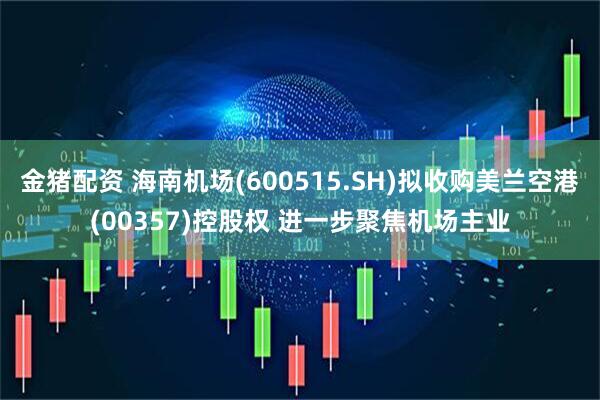 金猪配资 海南机场(600515.SH)拟收购美兰空港(00357)控股权 进一步聚焦机场主业