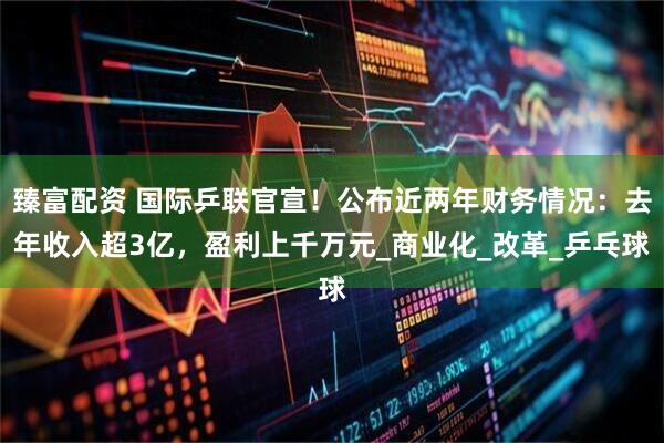 臻富配资 国际乒联官宣！公布近两年财务情况：去年收入超3亿，盈利上千万元_商业化_改革_乒乓球