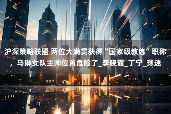 沪深策略联盟 两位大满贯获得“国家级教练”职称，马琳女队主帅位置危险了_李晓霞_丁宁_球迷