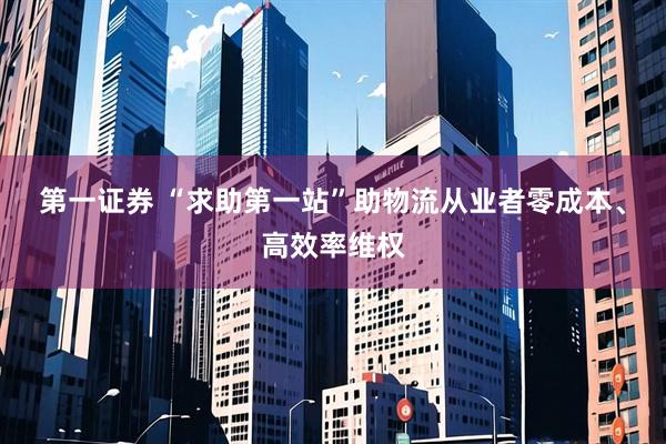第一证券 “求助第一站”助物流从业者零成本、高效率维权