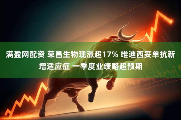 满盈网配资 荣昌生物现涨超17% 维迪西妥单抗新增适应症 一季度业绩略超预期