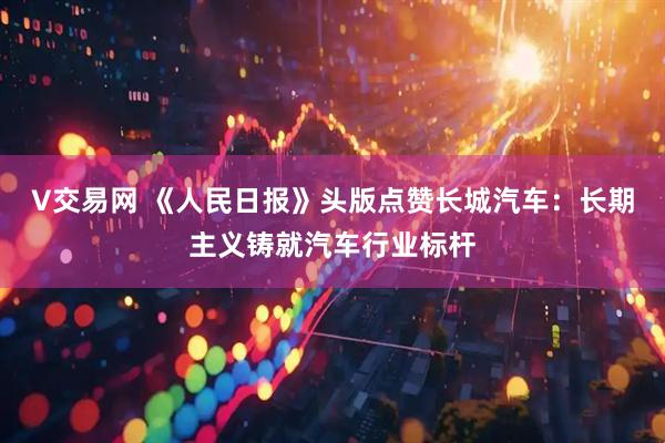 V交易网 《人民日报》头版点赞长城汽车：长期主义铸就汽车行业标杆