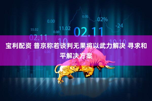宝利配资 普京称若谈判无果将以武力解决 寻求和平解决方案