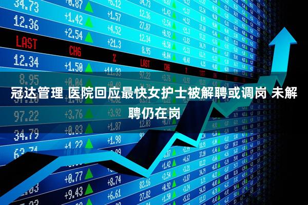 冠达管理 医院回应最快女护士被解聘或调岗 未解聘仍在岗
