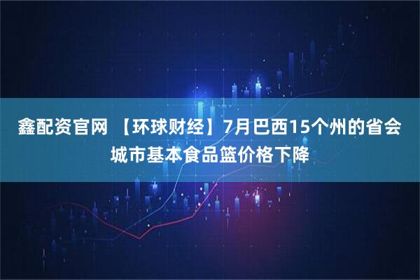 鑫配资官网 【环球财经】7月巴西15个州的省会城市基本食品篮价格下降