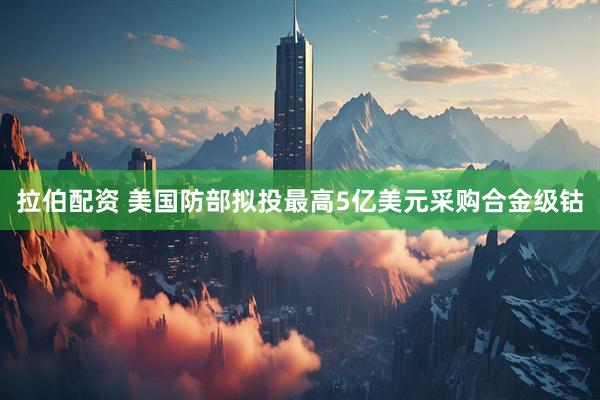 拉伯配资 美国防部拟投最高5亿美元采购合金级钴