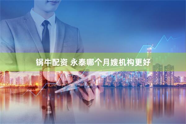 锅牛配资 永泰哪个月嫂机构更好