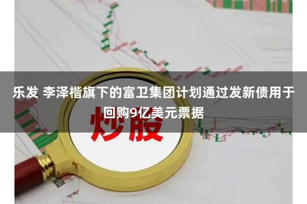 乐发 李泽楷旗下的富卫集团计划通过发新债用于回购9亿美元票据