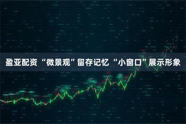 盈亚配资 “微景观”留存记忆 “小窗口”展示形象