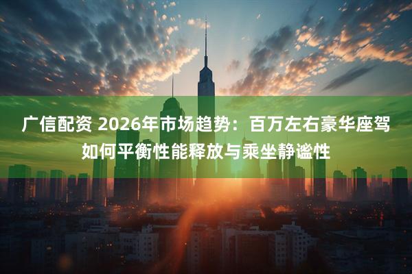 广信配资 2026年市场趋势：百万左右豪华座驾如何平衡性能释放与乘坐静谧性