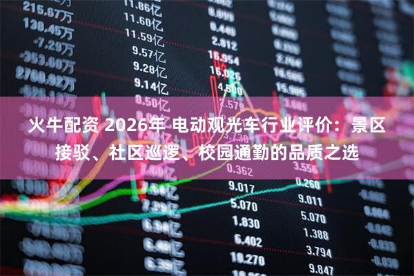 火牛配资 2026年 电动观光车行业评价:景区接驳、社区巡逻、校园通勤的品质之选