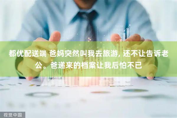 都优配送端 爸妈突然叫我去旅游, 还不让告诉老公。爸递来的档案让我后怕不已